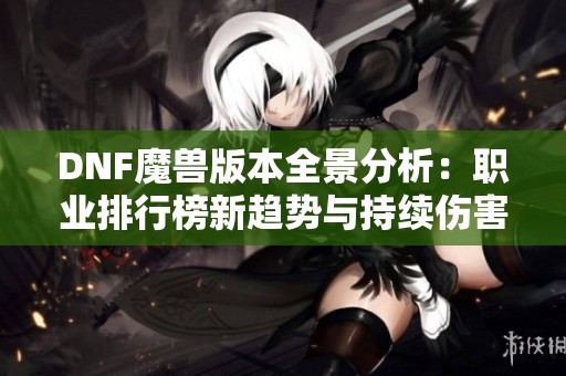 DNF魔兽版本全景分析：职业排行榜新趋势与持续伤害的崛起揭秘