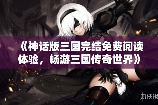 《神话版三国完结免费阅读体验，畅游三国传奇世界》