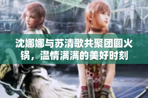 沈娜娜与苏清歌共聚团圆火锅，温情满满的美好时刻