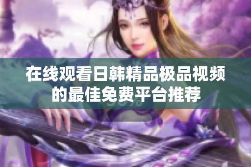 在线观看日韩精品极品视频的最佳免费平台推荐