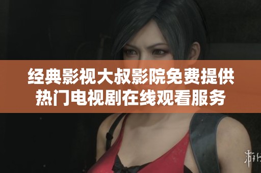 经典影视大叔影院免费提供热门电视剧在线观看服务