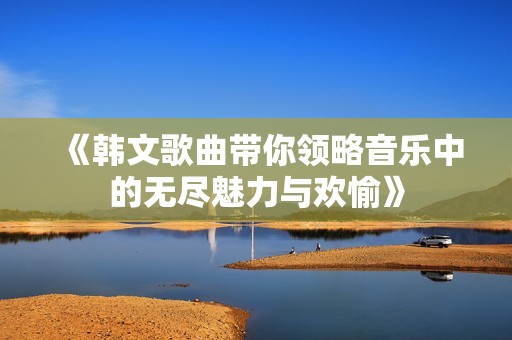 《韩文歌曲带你领略音乐中的无尽魅力与欢愉》