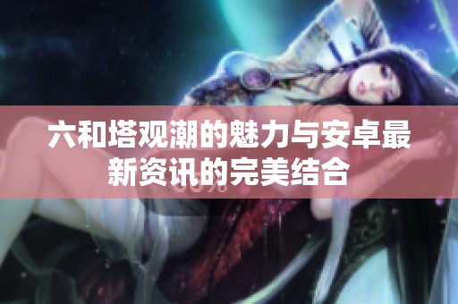 六和塔观潮的魅力与安卓最新资讯的完美结合
