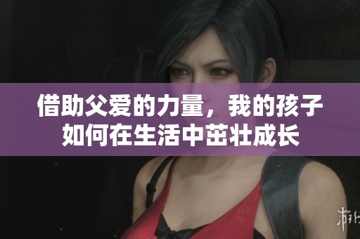 借助父爱的力量，我的孩子如何在生活中茁壮成长