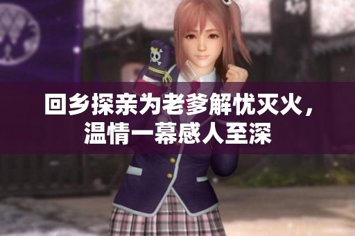 回乡探亲为老爹解忧灭火，温情一幕感人至深