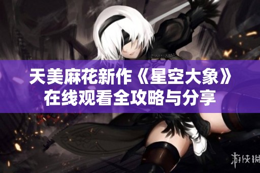 天美麻花新作《星空大象》在线观看全攻略与分享