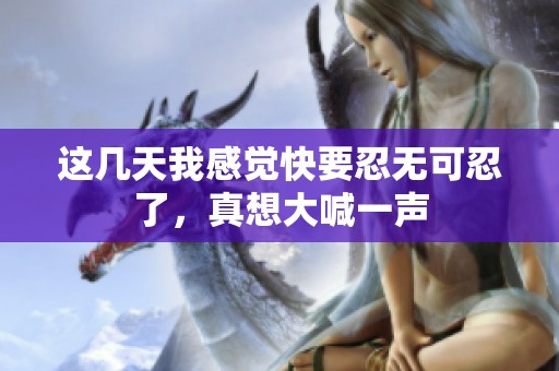 这几天我感觉快要忍无可忍了，真想大喊一声