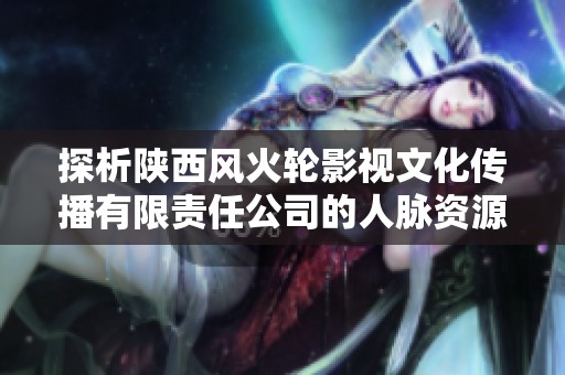 探析陕西风火轮影视文化传播有限责任公司的人脉资源和行业影响力