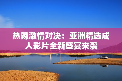 热辣激情对决：亚洲精选成人影片全新盛宴来袭