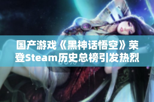 国产游戏《黑神话悟空》荣登Steam历史总榜引发热烈好评