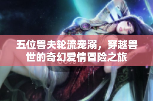 五位兽夫轮流宠溺，穿越兽世的奇幻爱情冒险之旅