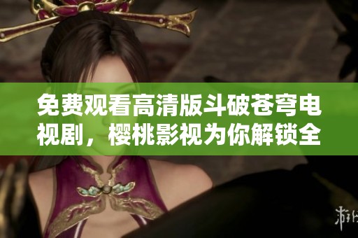免费观看高清版斗破苍穹电视剧，樱桃影视为你解锁全新体验