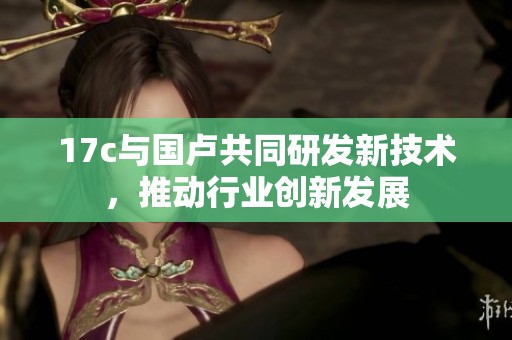 17c与国卢共同研发新技术，推动行业创新发展