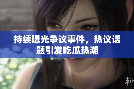 持续曝光争议事件，热议话题引发吃瓜热潮
