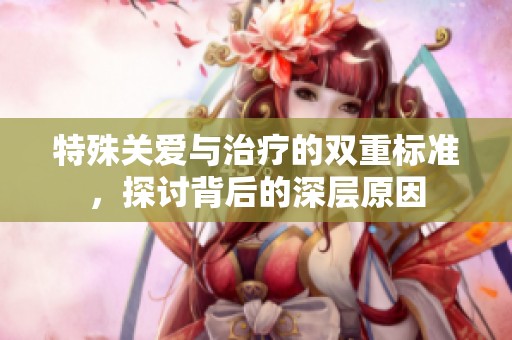 特殊关爱与治疗的双重标准，探讨背后的深层原因