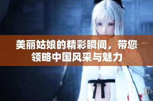 美丽姑娘的精彩瞬间，带您领略中国风采与魅力