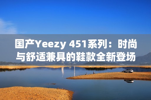 国产Yeezy 451系列：时尚与舒适兼具的鞋款全新登场