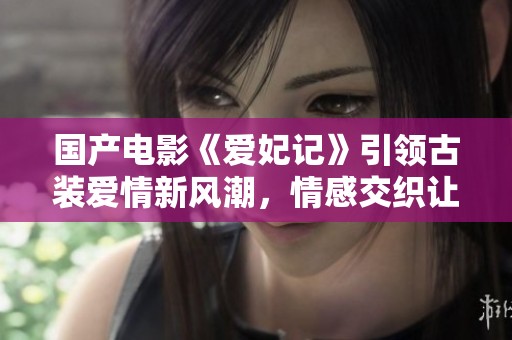 国产电影《爱妃记》引领古装爱情新风潮，情感交织让人感动