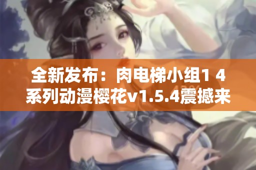 全新发布：肉电梯小组1 4系列动漫樱花v1.5.4震撼来袭