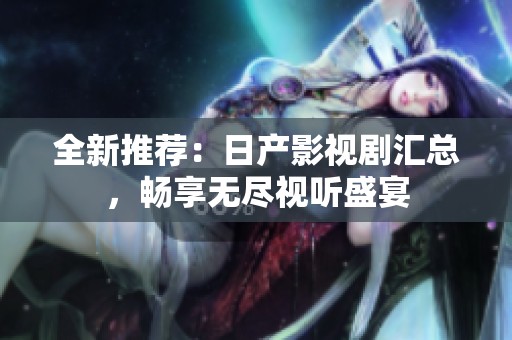 全新推荐：日产影视剧汇总，畅享无尽视听盛宴