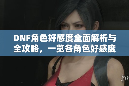 DNF角色好感度全面解析与全攻略，一览各角色好感度详情