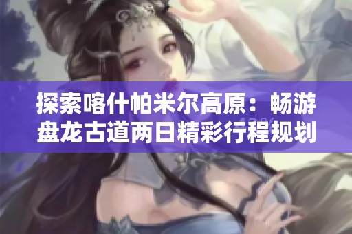 探索喀什帕米尔高原：畅游盘龙古道两日精彩行程规划