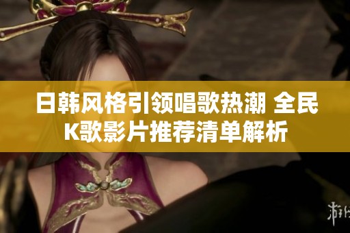 日韩风格引领唱歌热潮 全民K歌影片推荐清单解析