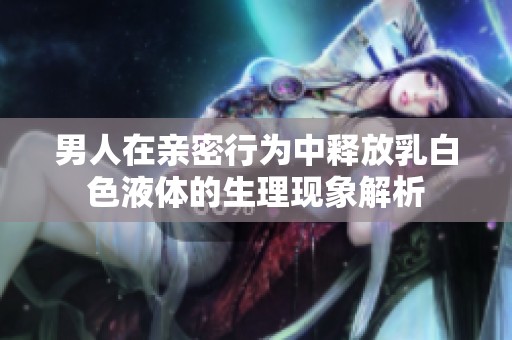 男人在亲密行为中释放乳白色液体的生理现象解析