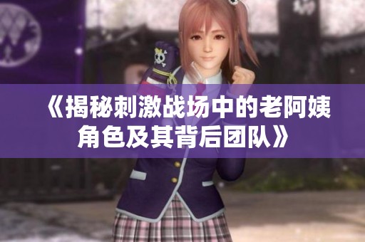 《揭秘刺激战场中的老阿姨角色及其背后团队》