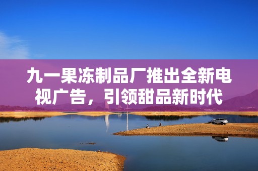 九一果冻制品厂推出全新电视广告，引领甜品新时代