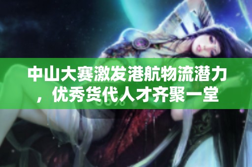 中山大赛激发港航物流潜力，优秀货代人才齐聚一堂