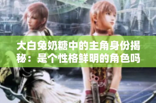 大白兔奶糖中的主角身份揭秘：是个性格鲜明的角色吗