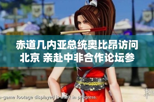 赤道几内亚总统奥比昂访问北京 亲赴中非合作论坛参与重要活动