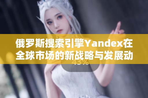 俄罗斯搜索引擎Yandex在全球市场的新战略与发展动态