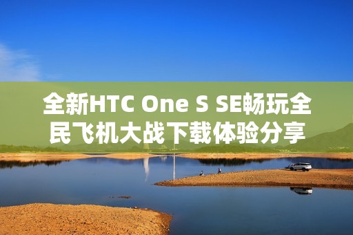 全新HTC One S SE畅玩全民飞机大战下载体验分享