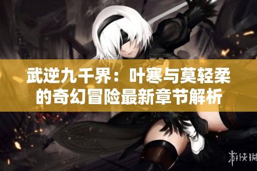 武逆九千界：叶寒与莫轻柔的奇幻冒险最新章节解析