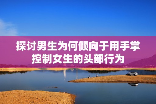探讨男生为何倾向于用手掌控制女生的头部行为