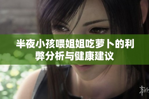 半夜小孩喂姐姐吃萝卜的利弊分析与健康建议