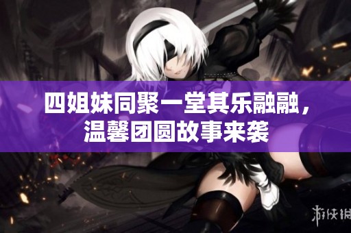 四姐妹同聚一堂其乐融融，温馨团圆故事来袭