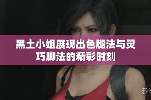 黑土小姐展现出色腿法与灵巧脚法的精彩时刻