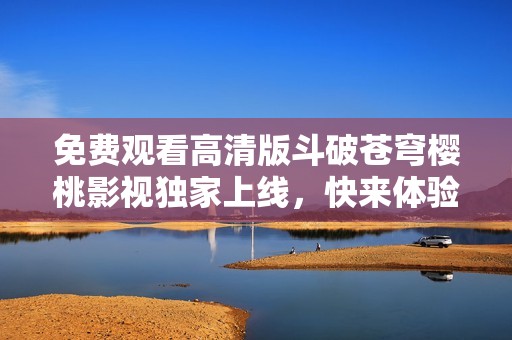 免费观看高清版斗破苍穹樱桃影视独家上线，快来体验！