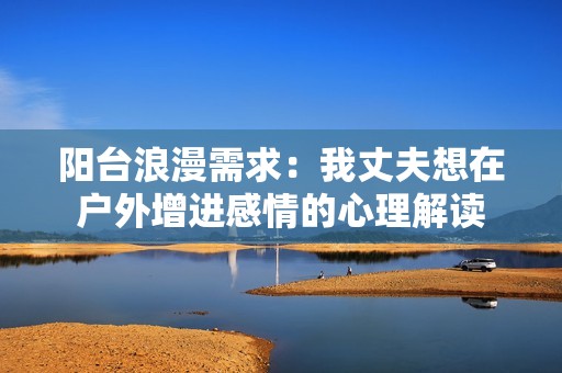 阳台浪漫需求：我丈夫想在户外增进感情的心理解读