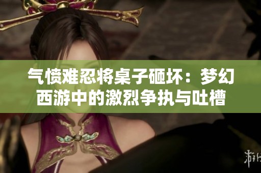 气愤难忍将桌子砸坏：梦幻西游中的激烈争执与吐槽