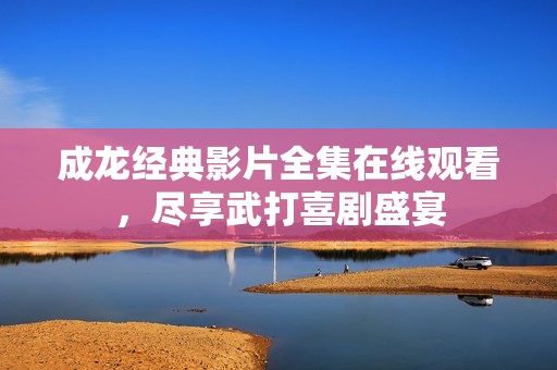 成龙经典影片全集在线观看，尽享武打喜剧盛宴