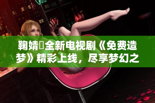 鞠婧祎全新电视剧《免费造梦》精彩上线，尽享梦幻之旅