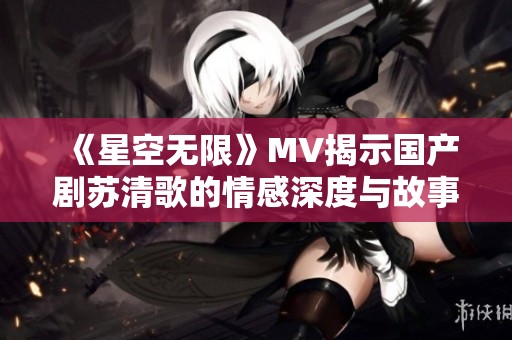 《星空无限》MV揭示国产剧苏清歌的情感深度与故事魅力
