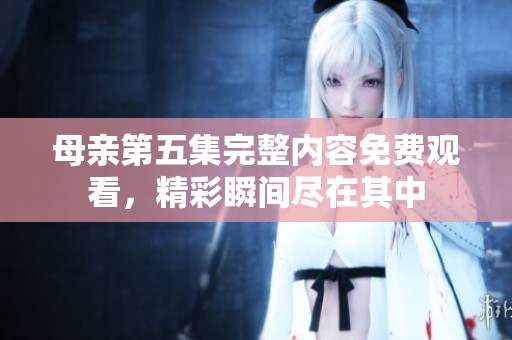 母亲第五集完整内容免费观看，精彩瞬间尽在其中
