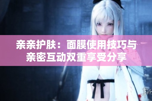 亲亲护肤：面膜使用技巧与亲密互动双重享受分享