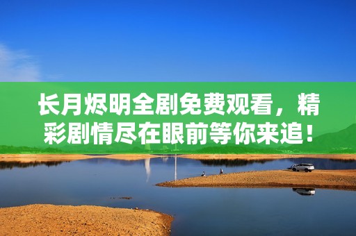 长月烬明全剧免费观看，精彩剧情尽在眼前等你来追！