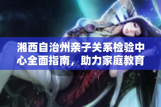 湘西自治州亲子关系检验中心全面指南，助力家庭教育与孩子成长